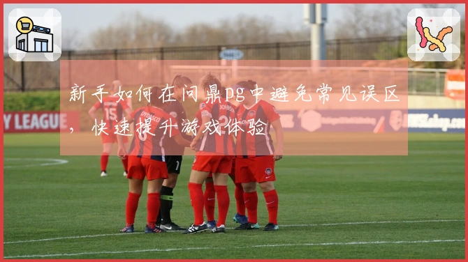 新手如何在问鼎pg中避免常见误区，快速提升游戏体验